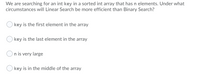 We are searching for an int key in a sorted int array that has n elements. Under what
circumstances will Linear Search be more efficient than Binary Search?
key is the first element in the array
key is the last element in the array
On is very large
O key is in the middle of the array
