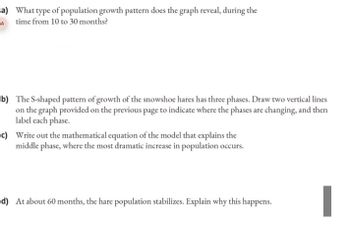 a) What type of population growth pattern does the graph reveal, during the
A time from 10 to 30 months?
b) The S-shaped pattern of growth of the snowshoe hares has three phases. Draw two vertical lines
on the graph provided on the previous page to indicate where the phases are changing, and then
label each phase.
c) Write out the mathematical equation of the model that explains the
middle phase, where the most dramatic increase in population occurs.
d) At about 60 months, the hare population stabilizes. Explain why this happens.
I