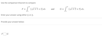 Use the comparison theorem to compare
Enter your answer using either ≤ or >.
4
F = [₁ * (√x + I + 2) dx
Provide your answer below:
F
G
and
G =
4
/* (√x + 2 + 5) dx.