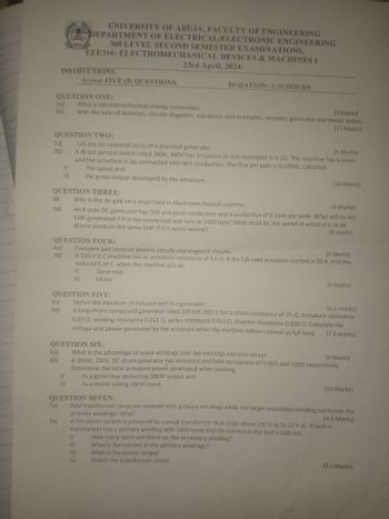 UNIVERSITY OF ABUJA, FACULTY OF ENGINEERING
DEPARTMENT OF ELECTRICAL/ELECTRONIC ENGINEERING
300 LEVEL SECOND SEMESTER EXAMINATIONS,
EEE316: ELECTROMECHANICAL DEVICES & MACHINES I
23rd April, 2024.
INSTRUCTIONS:
Answer FIVE (5) QUESTIONS,
QUESTION ONE:
DURATION: 2:30 HOURS
1a)
What is electromechanical energy conversion.
(3 Marks)
1b)
With the help of sketches, circuits diagrams, equations and examples, compare generator and motor action.
(11 Marks)
QUESTION TWO:
2a)
List any six essential parts of a practical generator.
(4 Marks)
2b)
A direct current motor rated 240A, 480V has armature circuit resistance is 0.20. The machine has 6 poles
and the armature is lap connected with 864 conductors. The flux per pole is 0.05Wb. Calculate
i)
The speed and.
ii)
the gross torque developed by the armature.
(10 Marks)
QUESTION THREE:
3a)
Why is the air-gap very important in electromechanical systems.
(6 Marks)
3b)
An 8-pole DC generator has 500 armature conductors and a useful flux of 0.1Wb per pole. What will be the
EMF generated if it is lap-connected and runs at 2400 rpm? What must be the speed at which it is to be
driven produce the same EMF if it is wave-wound?
(8 marks)
QUESTION FOUR:
4a)
Compare and contrast electric circuits and magnetic circuits.
(5 Marks)
4b)
A 220 V D.C machine has an armature resistance of 0.5 Q. If the full-load armature current is 20 A, find the
induced E.M.F. when the machine acts as:
i)
ii)
Generator
Motor
(9 Marks)
QUESTION FIVE:
5a)
Derive the equation of induced emf in a generator.
(6.5 marks)
5b)
A long-shunt compound generator rated 300 kW, 800 V has a shunt resistance of 75 Q, armature resistance
0.03 2, winding resistance 0.011 0, series resistance 0.012 02, divertor resistance 0.036 Q. Calculate the
voltage and power generated by the armature when the machine delivers power at full load.
(7.5 marks)
QUESTION SIX:
6a)
What is the advantage of wave windings over lap windings and vice versa?
(4 Marks)
6b)
A 30kW, 250V, DC shunt generator has armature and field resistances of 0.060 and 1000 respectively.
Determine the total armature power developed when working
i)
As a generator delivering 30kW output and.
ii)
As a motor taking 30kW input.
(10 Marks)
QUESTION SEVEN:
Real transformer cores are covered with primary windings while the larger secondary winding surrounds the
primary windings. Why?
(4.5 Marks)
A fire alarm system is powered by a small transformer that steps down 240 V ac to 12 V ac. If such a
transformer has a primary winding with 2000 turns and the current in the bell is 500 mA,
7a)
7b)
i)
How many turns are there on the secondary winding?
ii)
What is the current in the primary windings?
iii)
What is the power output
iv)
Sketch the transformer circuit
(9.5 Marks)