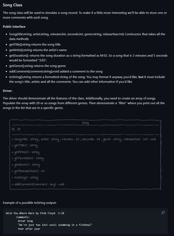 Song Class
The song class will be used to simulate a song record. To make it a little more interesting we'll be able to store one or
more comments with each song.
Public Interface
• Song(title:string, artist:string, minutes:int, seconds:int, genre:string, release Year:int) Constructor that takes all the
data methods
• getTitle():string returns the song title
• getArtist():string returns the artist's name
getDuration (): returns the song duration as a string formatted as M:SS. So a song that is 3 minutes and 5 seconds
would be formatted "3:05".
• getGenre():string returns the song genre
• addComment(comment:string):void added a comment to the song
• toString():string returns a formatted string of the song. You may format it anyway you'd like, but it must include
the song's title, artists and all the comments. You can add other information if you'd like
Driver:
The driver should demonstrate all the features of the class. Additionally, you need to create an array of songs.
Populate the array with 20 or so songs from different genres. Then demonstrate a "filter" where you print out all the
songs in the list that are in a specific genre.
m, m
+
- SongCtitle: string, artist: string, minutes : int, seconds : int, genre: string, release Year : int) : void
+ get Title(): string
getArtist(): string
+
+
get Duration(): string
+ getGenre(): string
+ get Release Year(): int
+ toString(): string
+ addComment/comment: any) : void
Example of a possible toString output:
Song
Wish You Where Here by Pink Floyd 5:38
Comments:
Great Song
"We're just two lost souls swimming in a fishbow1"
Year after year