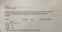 Name
Worksheet on pH
Indicate whether each of the following solutions is an acid, base, or neutral
by its pH. The fill in their hydrogen ion concentration in scientific
notation.
Name
formula
pH
acid,base, neutral
[H] *
Stomach acid 1.0 acid [H'] 1 x 10"
Bananas
5.0
Sea water
8.0
Antacids
10.0
Ammonia
12.0
*[H] is an abbreviation for hydrogen ion concentration
