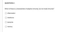 QUESTION 2
Which of these is a characteristic of adaptive immunity, but not innate immunity?
inflammation
interferons
lysozyme
memory
