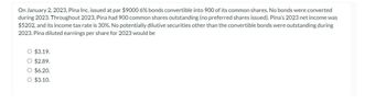 On January 2, 2023, Pina Inc. issued at par $9000 6% bonds convertible into 900 of its common shares. No bonds were converted
during 2023. Throughout 2023, Pina had 900 common shares outstanding (no preferred shares issued). Pina's 2023 net income was
$5202, and its income tax rate is 30%. No potentially dilutive securities other than the convertible bonds were outstanding during
2023. Pina diluted earnings per share for 2023 would be
O $3.19.
O $2.89.
O $6.20.
O $3.10.