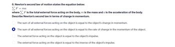 6. Newton's second law of motion states the equation below:
Σ F = ma
where F is the total external force acting on the body, m is the mass and a is the acceleration of the body.
Describe Newton's second law in terms of change in momentum.
The sum of all external forces acting on the object is equal to the object's change in momentum.
The sum of all external forces acting on the object is equal to the rate of change in the momentum of the object.
The external force acting on the object is equal to the object's impulse.
The external force acting on the object is equal to the inverse of the object's impulse.