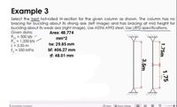 Example 3
Select the best hot-rolled W-section for the given column as shown. The column has no
bracing for buckling about its strong axis (left image) and has bracing at mid height for
buckling about its weak axis (right image). Use ASTM A992 steel. Use LRFD specifications.
Given data:
Area: 48.774
POL = 500 kN
Pu = 1,200 kN-
L= 3.50 m
F, = 350 MPa
mm^2
tw: 29.85 mm
bf: 406.27 mm
tf: 48.01 mm
Accembiliny mestigt
Pctes binpiay Setting
1.75m
1.75
3.5m
