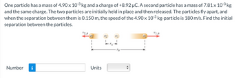 -3
One particle has a mass of 4.90 x 10-3 kg and a charge of +8.92 µC. A second particle has a mass of 7.81 x 10-³ kg
and the same charge. The two particles are initially held in place and then released. The particles fly apart, and
when the separation between them is 0.150 m, the speed of the 4.90 x 10-³ kg-particle is 180 m/s. Find the initial
separation between the particles.
-3
Number i
V2,B
92
I
I
K
Units
92
I
K-TA
91
I
B
91
1
V1,B