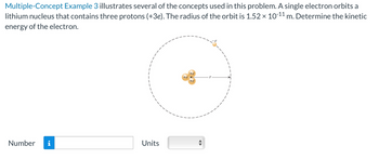 Multiple-Concept Example 3 illustrates several of the concepts used in this problem. A single electron orbits a
m. Determine the kinetic
lithium nucleus that contains three protons (+3e). The radius of the orbit is 1.52 × 10-11
X
energy of the electron.
Number i
Units