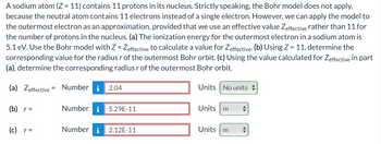 A sodium atom (Z = 11) contains 11 protons in its nucleus. Strictly speaking, the Bohr model does not apply,
because the neutral atom contains 11 electrons instead of a single electron. However, we can apply the model to
the outermost electron as an approximation, provided that we use an effective value Zeffective rather than 11 for
the number of protons in the nucleus. (a) The ionization energy for the outermost electron in a sodium atom is
5.1 eV. Use the Bohr model with Z = Zeffective to calculate a value for Zeffective. (b) Using Z = 11, determine the
corresponding value for the radius r of the outermost Bohr orbit. (c) Using the value calculated for Zeffective in part
(a), determine the corresponding radius r of the outermost Bohr orbit.
(a) Zeffective = Number i 2.04
(b) _r=
(c)_r=
Number i
5.29E-11
Number i 2.12E-11
Units No units
Units
m
Units m
♥