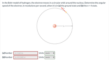 In the Bohr model of hydrogen, the electron moves in a circular orbit around the nucleus. Determine the angular
speed of the electron, in revolutions per second, when it is in (a) the ground state and (b) the n = 4 state.
(a)Number 4.116E16
(b)Number 6.43128E14
Units rev/s
Units rev/s