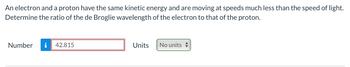 An electron and a proton have the same kinetic energy and are moving at speeds much less than the speed of light.
Determine the ratio of the de Broglie wavelength of the electron to that of the proton.
Number
42.815
Units
No units