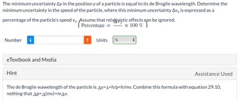 The minimum uncertainty Ay in the position y of a particle is equal to its de Broglie wavelength. Determine the
minimum uncertainty in the speed of the particle, where this minimum uncertainty Avy is expressed as a
percentage of the particle's speed vy. Assume that relativistic effects can be ignored.
Percentage
× 100% an
Number i
eTextbook and Media
Hint
=
Units %
Assistance Used
The de Broglie wawelength of the particle is Ay=x=h/p=h/mv. Combine this formula with equation 29.10,
nothing that Ap=A(mv)=mAv.