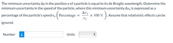 The minimum uncertainty Ay in the position y of a particle is equal to its de Broglie wavelength. Determine the
minimum uncertainty in the speed of the particle, where this minimum uncertainty Avy is expressed as a
Avy
percentage of the particle's speed vy
Percentage = × 100 %
Vy
ignored.
Number
Units
6).
. Assume that relativistic effects can be