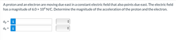 A proton and an electron are moving due east in a constant electric field that also points due east. The electric field
has a magnitude of 6.0 × 104 N/C. Determine the magnitude of the acceleration of the proton and the electron.
ар
ae
=