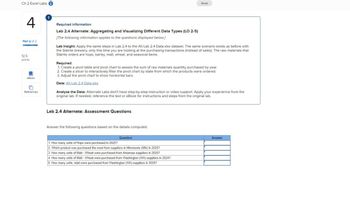 Ch 2 Excel Labs
Saved
4
Part 2 of 2
12.5
points
eBook
References
Required information
Lab 2.4 Alternate: Aggregating and Visualizing Different Data Types (LO 2-5)
[The following information applies to the questions displayed below.]
Lab Insight: Apply the same steps in Lab 2.4 to the Alt Lab 2.4 Data.xlsx dataset. The same scenario exists as before with
the Sláinte brewery, only this time you are looking at the purchasing transactions (instead of sales). The raw materials that
Sláinte orders are hops, barley, malt, wheat, and seasonal items.
Required:
1. Create a pivot table and pivot chart to assess the sum of raw materials quantity purchased by year.
2. Create a slicer to interactively filter the pivot chart by state from which the products were ordered.
3. Adjust the pivot chart to show horizontal bars.
Data: Alt Lab 2.4 Data.xlsx
Analyze the Data: Alternate Labs don't have step-by-step instruction or video support. Apply your experience from the
original lab. If needed, reference the text or eBook for instructions and steps from the original lab.
Lab 2.4 Alternate: Assessment Questions
Answer the following questions based on the details computed.
Question
1. How many units of Hops were purchased in 2025?
2. Which product was purchased the most from suppliers in Minnesota (MN) in 2025?
3. How many units of Malt - Wheat were purchased from Arkansas suppliers in 2025?
4. How many units of Malt - Wheat were purchased from Washington (WA) suppliers in 2024?
5. How many units, total were purchased from Washington (WA) suppliers in 2025?
Answer