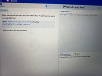 my
Basics
ructions
Where do you live?
Problem
program.py >
Write a program that asks the user where they live, then prints out a
Type your answer to "Where do you live?" here.
message like this:
What country do you live in? Australia
Australia is a great country.
Watch out for the punctuation!
A Submissions
<> Output
You don't have any submissions or saved code.
