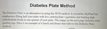 Diabetes Plate Method
The Diabetes Plate is an alternative to using the 50/50 method. It resembles MyPlate but
emphasizes filling half your plate with low carbohydrate vegetables and limiting high
carbohydrate foods to one quarter of your plate. The image on the next page includes some
guiding tips. Here is an example of a lunch and dinner that follows the Diabetes Plate
method: