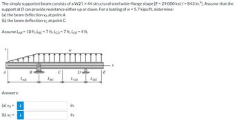 The simply supported beam consists of a W21 x 44 structural steel wide-flange shape [E = 29,000 ksi; 1= 843 in.4]. Assume that the
support at D can provide resistance either up or down. For a loading of w = 5.7 kips/ft, determine:
(a) the beam deflection VA at point A.
(b) the beam deflection vc at point C.
Assume LAB = 10 ft, LBC = 7 ft, LCD = 7 ft, LDE = 4 ft.
W
B
Answers:
(a) VA =
(b) vc=
LAB
i
i
LBC
D
LCD
in.
in.
LDE
E
X