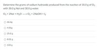 Determine the grams of sodium hydroxide produced from the reaction of 30.0 g of O3
with 30.0 g Nal and 30.0 g water.
O3 + 2Nal + H20 – 02 + 2NAOH + I2
66.6g
4.01g
25.0 g
8.01 g
133 g
