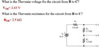 What is the Thevenin voltage for the circuit from B to C?
VтH 2.43 V
What is the Thevenin resistance for the circuit from B to C?
RTH 2.5 k2
RI
5.6 kl
R2
4.7 k2
Vs
10 V
R3
3.3 k2
