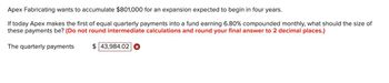 Apex Fabricating wants to accumulate $801,000 for an expansion expected to begin in four years.
If today Apex makes the first of equal quarterly payments into a fund earning 6.80% compounded monthly, what should the size of
these payments be? (Do not round intermediate calculations and round your final answer to 2 decimal places.)
The quarterly payments
$ 43,984.02