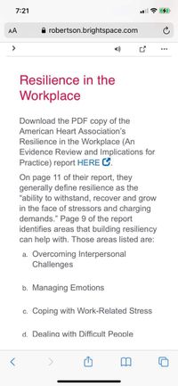 7:21
AA
A robertson.brightspace.com
>
1)
Resilience in the
Workplace
Download the PDF copy of the
American Heart Association's
Resilience in the Workplace (An
Evidence Review and Implications for
Practice) report HERE C.
On page 11 of their report, they
generally define resilience as the
"ability to withstand, recover and grow
in the face of stressors and charging
demands." Page 9 of the report
identifies areas that building resiliency
can help with. Those areas listed are:
a. Overcoming Interpersonal
Challenges
b. Managing Emotions
c. Coping with Work-Related Stress
d. Dealina with Difficult People
