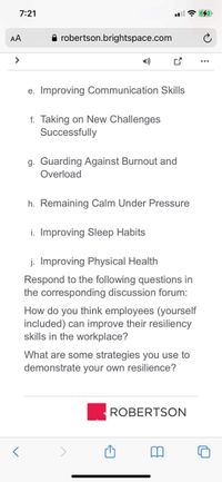 7:21
AA
A robertson.brightspace.com
>
1)
e. Improving Communication Skills
f. Taking on New Challenges
Successfully
g. Guarding Against Burnout and
Overload
h. Remaining Calm Under Pressure
i. Improving Sleep Habits
j. Improving Physical Health
Respond to the following questions in
the corresponding discussion forum:
How do you think employees (yourself
included) can improve their resiliency
skills in the workplace?
What are some strategies you use to
demonstrate your own resilience?
ROBERTSON
