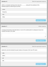 Select the appropriate response
Question 10
QAM is a modulation technique that varies the
baseband signal by referencing two carriers.
Ophase
Ofrequency
O time
o delay
Written response
Question 11
A compound that allows small aberrations or cuts on the outside jacket of underground coax to be
rendered harmless to the cable.
Submit Response ✔
Question 12
Select the appropriate response
Identify the units that indicate the power relative to the power of the main RF carrier.
dBm
ⒸdBmV
dB
ⒸdBc
Submit Response
along with the amplitude of the
Submit Response