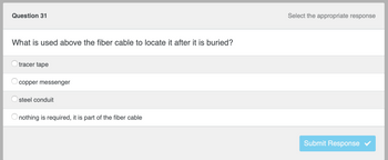 Question 31
What is used above the fiber cable to locate it after it is buried?
tracer tape
copper messenger
steel conduit
O nothing is required, it is part of the fiber cable
Select the appropriate response
Submit Response