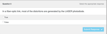 ### Question 5

#### Select the appropriate response

**Prompt:**
In a fiber-optic link, most of the distortions are generated by the LASER photodiode.

**Options:**
- True (Radio button option)
- False (Radio button option)

**Button:**
- Submit Response (Button)

---

This transcription is designed to question the understanding of distortions in fiber-optic links with respect to the role of LASER photodiodes.