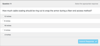 ### Quiz Question: Fiber Optic Cable Coating

#### Question 11

**How much cable coating should be ring cut to snap the armor during a fiber end access method?**

- [ ] 12 inches
- [X] 6 inches
- [ ] 18 inches
- [ ] 3 inches
- [ ] 0.5 inches

**Please select the appropriate response and click "Submit Response".**

*Note: The correct answer according to the options provided is pre-marked.*