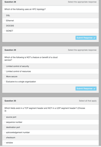 Question 28
Select the appropriate response
Which of the following uses an HFC topology?
DSL
O Ethernet
DOCSIS
O SONET
Submit Response v
Question 29
Select the appropriate response
Which of the following is NOT a feature or benefit of a cloud
service?
O Limited control of security
O Limited control of resources
O More secure
....... . ..
O Exclusive to a single organization
Submit Response
Question 30
Select all that apply
Which fields exist in a TCP segment header and NOT in a UDP segment header? (Choose
3)
source port
n sequence number
n destination port
n acknowledgement number
checksum
n window
