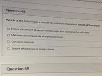 e a chance to bind to the at
Question 48
Which of the following is a reason for metabolic regulation? (select all that apply)
OEnsure the amount of oxygen being brought in is appropriate for cell health
OMaintain cell components at appropriate levels
OConserve materials
Ensure efficient use of energy stores
Question 49
