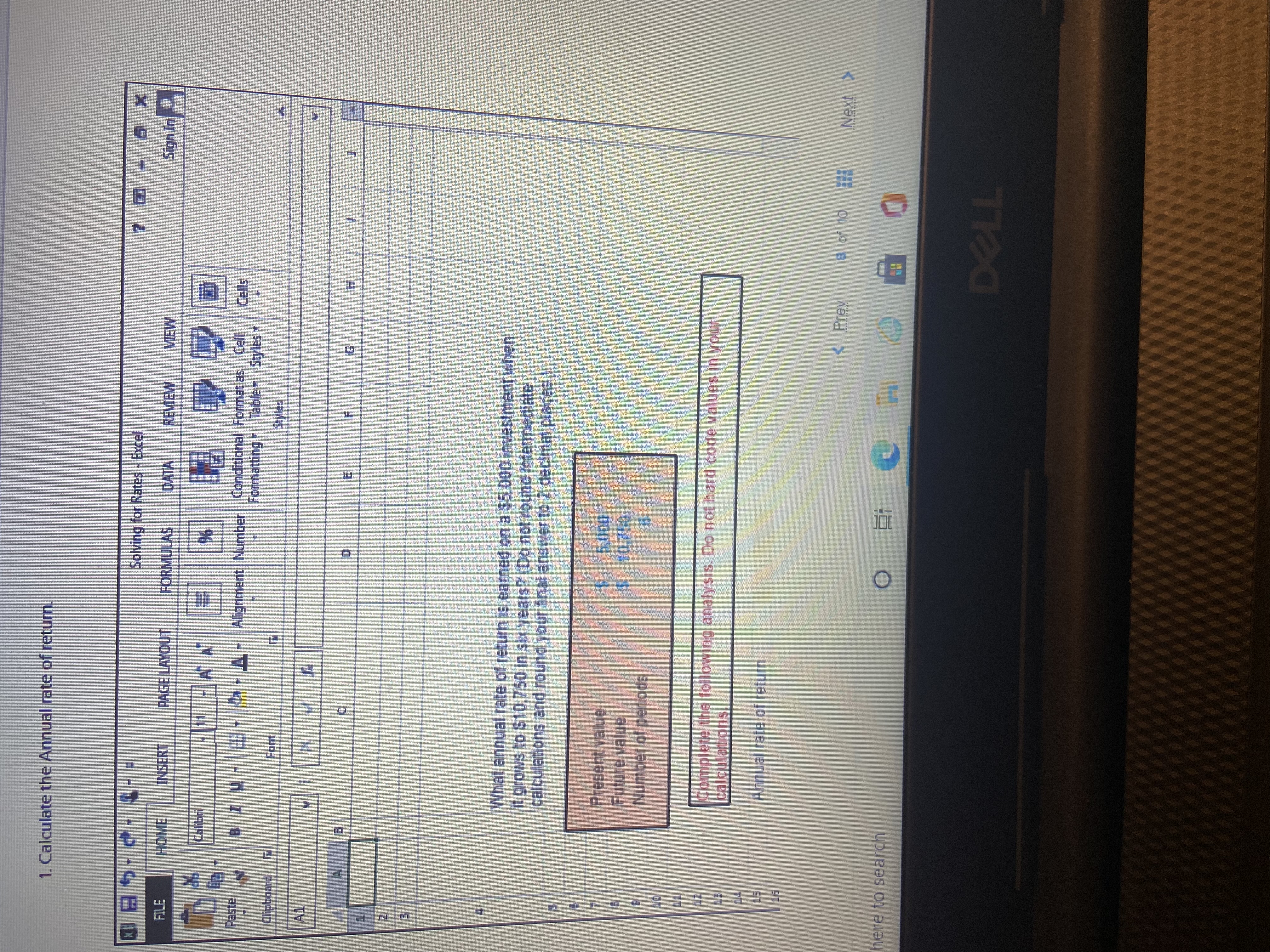 1. Calculate the Annual rate of return.
Solving for Rates - Excel
FILE
INSERT
PAGE LAYOUT
FORMULAS
DATA
REVEW
VIEW
Calibri
国
Paste
BIU - -A-Alignment Number Conditional Format as Cell Cells
Formatting Table Styles
Clipboard
Font.
Styles
A1
E.
What annual rate of return is earned on a $5,000 investment when
it grows to $10,750 in six years? (Do not round intermediate
calculations and round your final answer to 2 decimal places
Present value
5,000
Future value
Number of periods
Complete the following analysis. Do not hard code values in vour
calculations.
Annual rate of return
s of 10
Next >
here to search
TPL
