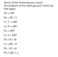 Which of the following are correct
formulations of the ideal gas law? Select all
that apply.
PV = nRT
Pn = RT / V
%3D
V /T = nRP
V/P = nRT
Pn = VRT
V /n = PRT
%3D
PV / R = nT
V = nRT / P
PV / nT = R
%3|
PV / nRT = 1
