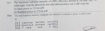 Q.6 The maximum radiation intensity of a 90% efficiency antenna is 200
solid angle. Find the directivity and gain (dimensionless and in dB) when the
(a) Input power is 125.66 mW
(b) Radiated power is 125.66 mW
The transformation between rectangular and spherical coordinates is given, in matrix form,
Hint
by:
Ar
Ag
=
sin coso sin sin
cos cos cos 0 sin
-sin
cos
cos 01 Ax
-sin Ay
0
Az
عنا