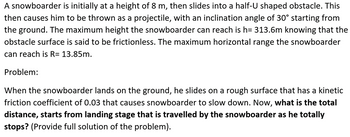 A snowboarder is initially at a height of 8 m, then slides into a half-U shaped obstacle. This
then causes him to be thrown as a projectile, with an inclination angle of 30° starting from
the ground. The maximum height the snowboarder can reach is h= 313.6m knowing that the
obstacle surface is said to be frictionless. The maximum horizontal range the snowboarder
can reach is R= 13.85m.
Problem:
When the snowboarder lands on the ground, he slides on a rough surface that has a kinetic
friction coefficient of 0.03 that causes snowboarder to slow down. Now, what is the total
distance, starts from landing stage that is travelled by the snowboarder as he totally
stops? (Provide full solution of the problem).