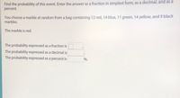 Find the probability of this event. Enter the answer as a fraction in simplest form, as a decimal, and as a
percent.
You choose a marble at random from a bag containing 12 red, 14 blue, 11 green, 14 yellow, and 9 black
marbles.
The marble is red.
The probability expressed as a fraction is
The probability expressed as a decimal is
The probability expressed as a percent is
%.

