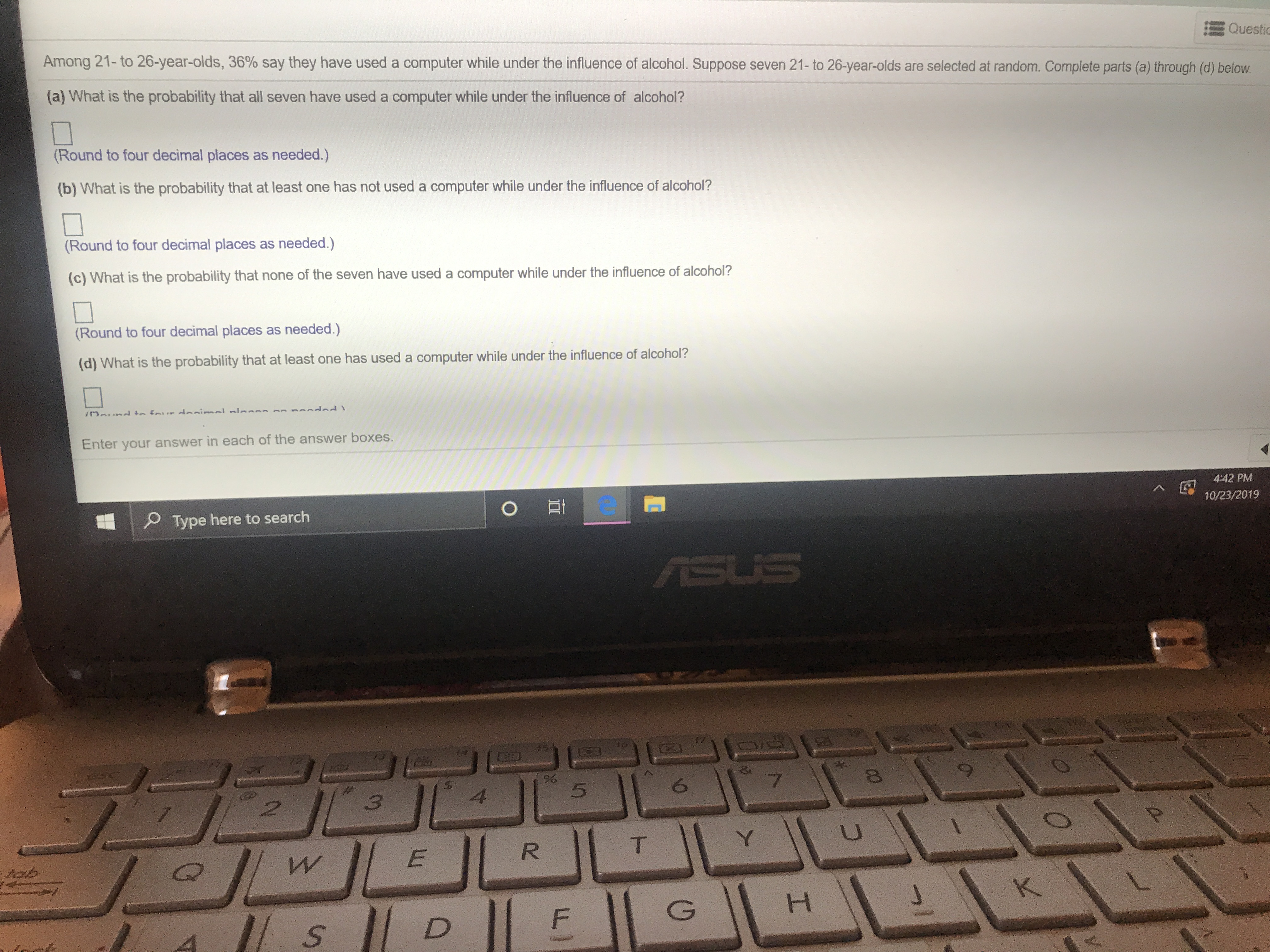 Questic
Among 21-to 26-year-olds, 36% say they have used a computer while under the influence of alcohol. Suppose seven 21- to 26-year-olds are selected at random. Complete parts (a) through (d) below.
(a) What is the probability that all seven have used a computer while under the influence of alcohol?
(Round to four decimal places as needed.)
(b) What is the probability that at least one has not used a computer while under the influence of alcohol?
(Round to four decimal places as needed.)
(c) What is the probability that none of the seven have used a computer while under the influence of alcohol?
(Round to four decimal places as needed.)
(d) What is the probability that at least one has used a computer while under the influence of alcohol?
7DA tn animl ninan
Enter your answer in each of the answer boxes.
4:42 PM
Type here to search
10/23/2019
ASUS
96
5
7
6
3
2
U
Y
T
R
E
Ab
|
K
SD
G
F
I
