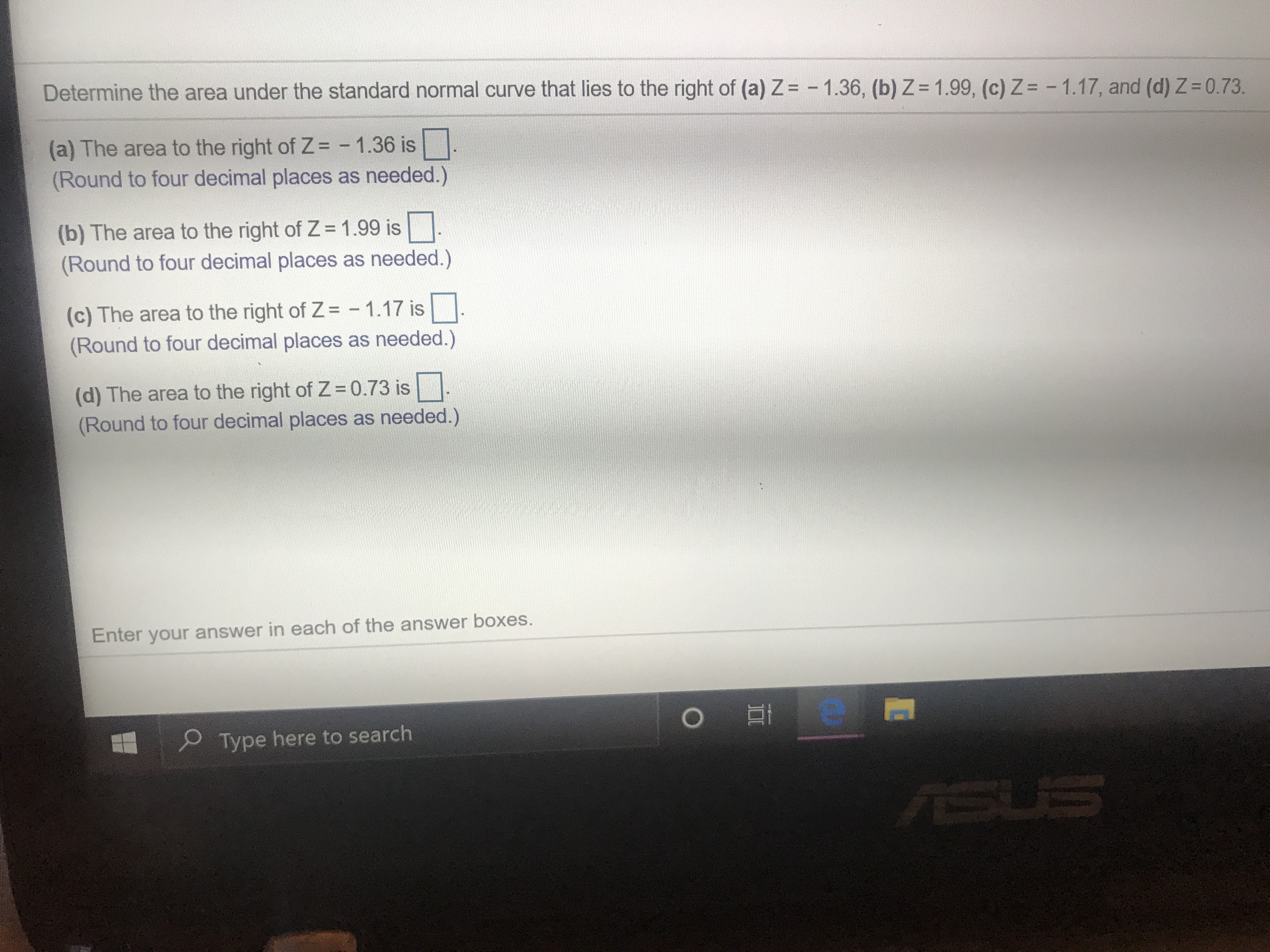 Determine the area under the standard normal curve that lies to the right of (a) Z= -1.36, (b) Z = 1.99, (c) Z = - 1.17, and (d) Z = 0.73.
(a) The area to the right of Z = -1.36 is
(Round to four decimal places as needed.)
(b) The area to the right of Z 1.99 is
(Round to four decimal places as needed.)
(c) The area to the right of Z= 1.17 is
(Round to four decimal places as needed.)
(d) The area to the right of Z 0.73 is
(Round to four decimal places as needed.)
Enter your answer in each of the answer boxes.
Type here to search
SUS
