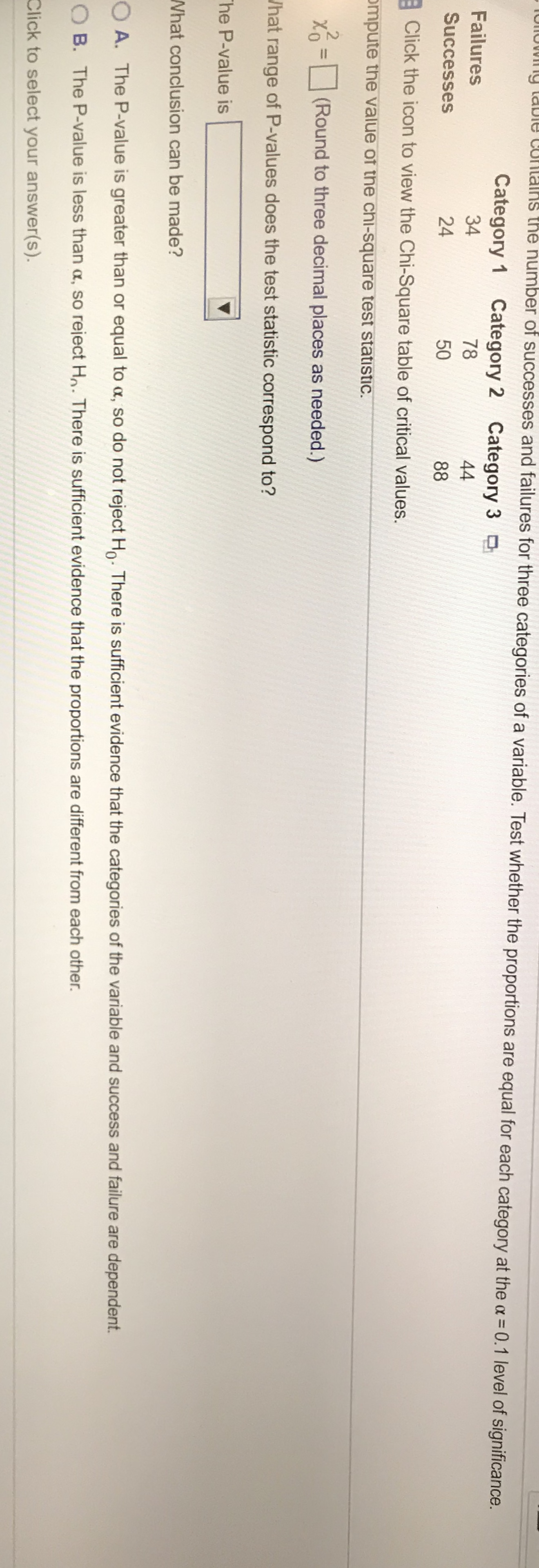 y tabie co
lns the number of successes and failures for three categories of a variable. Test whether the proportions are equal for each category at the a 0.1 level of significance.
oow
Category
Category 2 Category 3
Failures
34
78
44
Successes
24
50
88
Click the icon to view the Chi-Square table of critical values.
ompute the value of the chi-square test statistic
-
(Round to three decimal places as needed.)
Jhat range of P-values does the test statistic correspond to?
he P-value is
What conclusion can be made?
O A. The P-value is greater than or equal to a, so do not reject Ho. There is sufficient evidence that the categories of the variable and success and failure are dependent
O B. The P-value is less than a, so reject H. There is sufficient evidence that the proportions are different from each other.
Click to select your answer(s).
