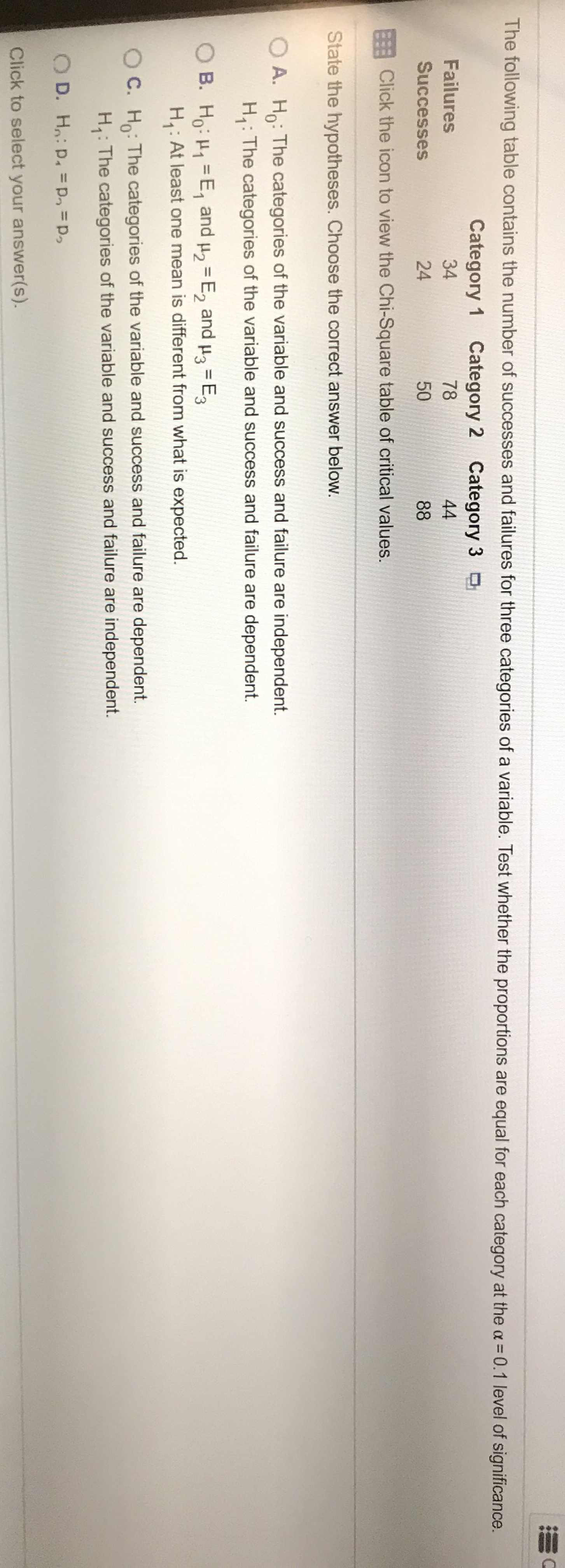The following table contains the number of successes and failures for three categories of a variable. Test whether the proportions are equal for each category at the a = 0.1 level of significance.
Category
Category 2 Category
Failures
34
78
44
Successes
24
50
88
EClick the icon to view the Chi-Square table of critical values.
State the hypotheses. Choose the correct answer below
A. H:The categories of the variable and success and failure are independent.
H: The categories of the variable and success and failure are dependent.
B. Ho H1 E and u2 E2 and
H,: At least one mean is different from what is expected.
H3 E3
C. H: The categories of the variable and success and failure are dependent
H: The categories of the variable and success and failure are independent.
OD. H: p. pp
Click to select your answer(s).
