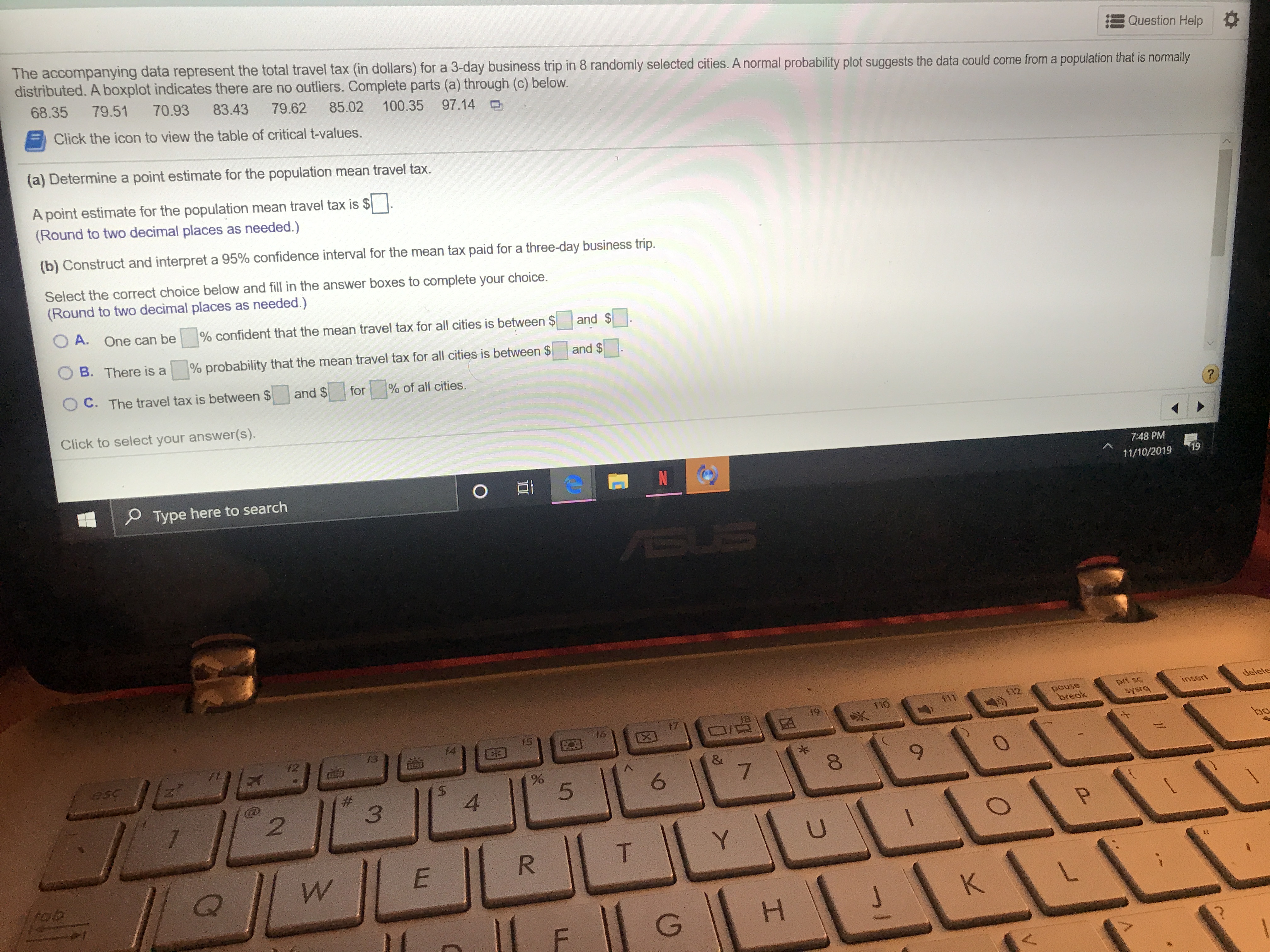 The accompanying data represent the total travel tax (in dollars) for a 3-day business trip in 8 randomly selected cities. A normal probability plot suggests the data could come from a population that is normally
distributed. A boxplot indicates there are no outliers. Complete parts (a) through (c) below.
Question Help
68.35
79.51
70.93
83.43
79.62
85.02
Click the icon to view the table of critical t-values.
100.35
97.14
(a) Determine a point estimate for the population mean travel tax.
A point estimate for the population mean travel tax is $
(Round to two decimal places as needed.)
(b) Construct and interpret a 95% confidence interval for the mean tax paid for a three-day business trip.
Select the correct choice below and fill in the answer boxes to complete your choice.
(Round to two decimal places as needed.)
O A.
One can be
% confident that the mean travel tax for all cities is between $
and $
B. There is a
% probability that the mean travel tax for all cities is between $
and $
OC. The travel tax is between $
and $
% of all cities.
for
Click to select your answer(s).
7:48 PM
N
19
OEt
11/10/2019
Type here to search
BUS
delete
prt sc
SYSTG
insert
pouse
break
11
19
$7
X
16
15
f3
bo
JE
esc
&
7
6
#
4
3
2
U
Y
T
R
E
W
fob
K
CO
I
