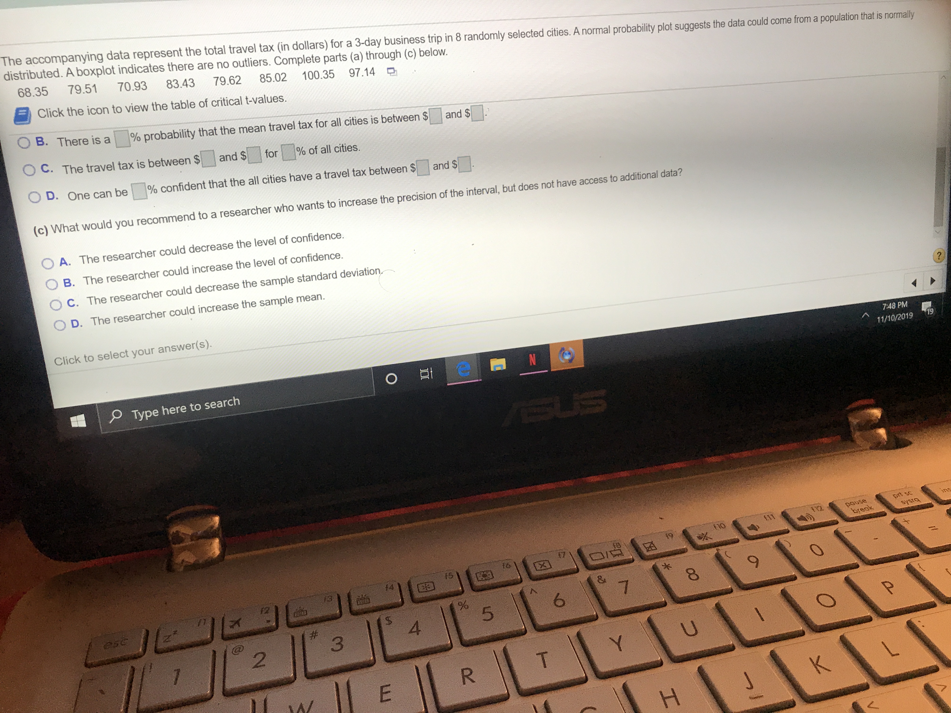 The accompanying data represent the total travel tax (in dollars) for a 3-day business trip in 8 randomly selected cities. A normal probability plot suggests the data could come from a population that is normally
distributed. A boxplot indicates there are no outliers. Complete parts (a) through (c) below.
8.35
79.51
70.93
83.43
79.62
85.02
Click the icon to view the table of critical t-values.
100.35
97.14
B. There is a
% probability that the mean travel tax for all cities is between $
and $
OC. The travel tax is between $
and $
for
% of all cities.
D. One can be
% confident that the all cities have a travel tax between $
and $
(c) What would you recommend to a researcher who wants to increase the precision of the interval, but does not have access to additional data?
O A. The researcher could decrease the level of confidence.
B. The researcher could increase the level of confidence
C. The researcher could decrease the sample standard deviation
D. The researcher could increase the sample mean.
Click to select your answer(s).
7:48 PM
O Et
N
19
11/10/2019
Type here to search
SUS
prt sc
ins
pause
break
ho
bisAs
f9
17
15
JE
%
5
esc
7
#
3
4
2
7
U
Y
T
R
E
W
K
H
CO
