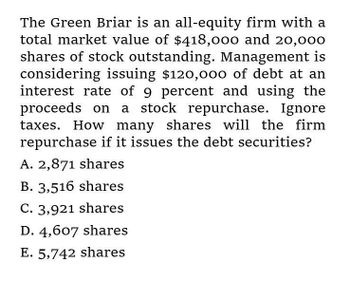 The Green Briar is an all-equity firm with a
total market value of $418,000 and 20,000
shares of stock outstanding. Management is
considering issuing $120,000 of debt at an
interest rate of 9 percent and using the
proceeds on a stock repurchase. Ignore
taxes. How many shares will the firm
repurchase if it issues the debt securities?
A. 2,871 shares
B. 3,516 shares
C. 3,921 shares
D. 4,607 shares
E. 5,742 shares