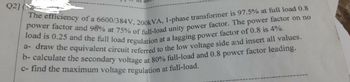 Q2]
The efficiency of a 6600/384V, 200kVA, 1-phase transformer is 97.5% at full load 0.8
power factor and 96% at 75% of full-load unity power factor. The power factor on no
load is 0.25 and the full load regulation at a lagging power factor of 0.8 is 4%.
a-draw the equivalent circuit referred to the low voltage side and insert all values.
b- calculate the secondary voltage at 80% full-load and 0.8 power factor leading.
c- find the maximum voltage regulation at full-load.