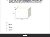 **Problem 8**

The length, width, and height of a rectangular box are measured as 80 cm, 50 cm, and 60 cm, respectively. Each measurement has an error of at most 0.5 cm. Use differentials to estimate the maximum error when calculating the volume of the box.

**Diagram Explanation**

The diagram shows a rectangular box with the following dimensions labeled:
- Length: 80 cm
- Width: 50 cm
- Height: 60 cm

**Answer Choices**

Select one:
- a. 600 cm³
- b. 1700 cm³
- c. 4500 cm³
- d. 5900 cm³
- e. 3200 cm³

To solve this problem, consider using the formula for the volume of a rectangular box and differentials to estimate the potential maximum error.