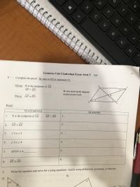 M
T3
Geometry Unit 5 Individual Exam form T
2020
4.
Complete the proof. Be sure to fill in statement #5.
Given: X is the midpoint of GE
GF || ED
Be sure mark up the diagram
as part of your work.
Prove: GF = ED
Proof:
STATEΜΕNTS
REASONS
1.
1.
X is the midpoint of GE
GF || ED
2.
GX = EX
2.
3.
Z1E2
3.
4.
4.
5.
5.
AFGX = A
6.
6.
GF = ED
Write the equation and solve for x using equations. Justify using definitions, postulates, or theorem.
b)
5.
a)
63
G
alt
