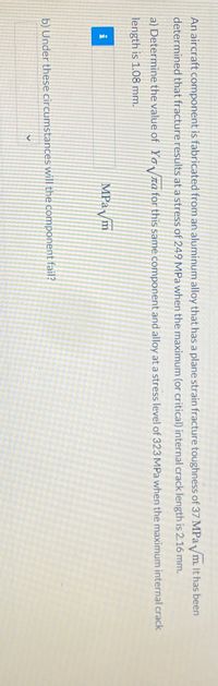 **Problem Statement: Fracture Analysis of an Aircraft Component**

An aircraft component is fabricated from an aluminum alloy that has a plane strain fracture toughness of 37 MPa√m. It has been determined that fracture results at a stress of 249 MPa when the maximum (or critical) internal crack length is 2.16 mm.

a) Determine the value of \( Y \) for this same component and alloy at a stress level of 323 MPa when the maximum internal crack length is 1.08 mm.

[Input box for entering answer]

b) Under these circumstances, will the component fail?

[Dropdown box for Yes/No]