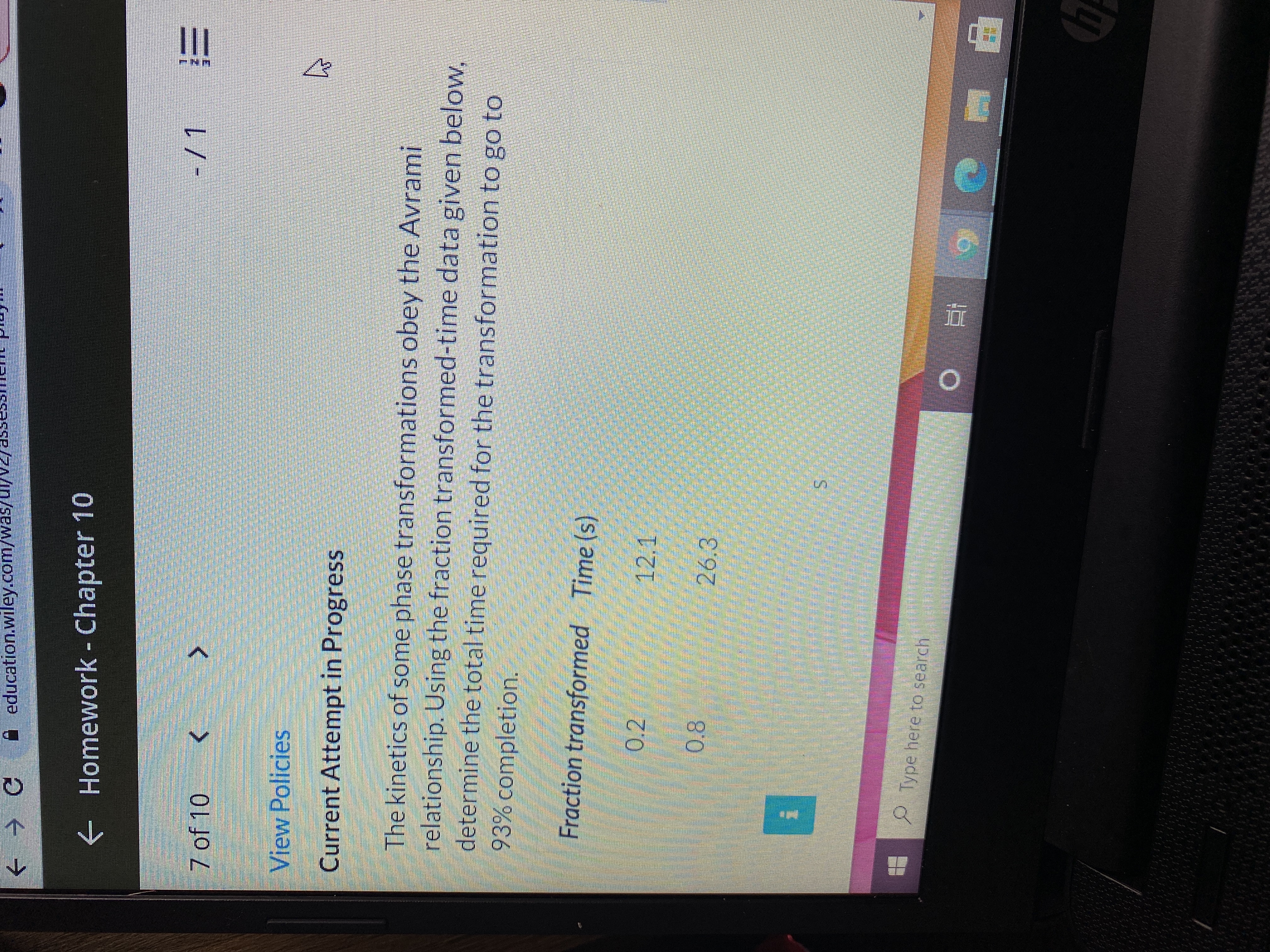education.wiley.com/was/U//v2/asseSSHI
Oぐ→
e Homework - Chapter 10
7 of 10
三
View Policies
Current Attempt in Progress
The kinetics of some phase transformations obey the Avrami
relationship. Using the fraction transformed-time data given below,
determine the total time required for the transformation to go to
93% completion.
Fraction transformed Time (s)
0.2
12.1
0.8
26.3
Type here to search
